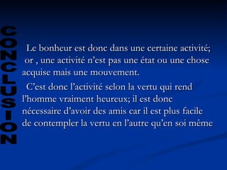 Le bonheur est donc dans une certaine activité;  or , une activité n’est pas une état ou une chose acquise mais une mouvement.  C’est donc l’activité selon la vertu qui rend l’homme vraiment heureux; il est donc nécessaire d’avoir des amis car il est plus facile de contempler la vertu en l’autre qu’en soi même  CONCLUSION 