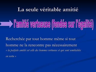 La seule véritable amitié Recherchée par tout homme même si tout homme ne la rencontre pas nécessairement  « la parfaite amitié est celle des hommes vertueux et qui sont semblables  en vertu »   l'amitié vertueuse (fondée sur l'égalité) 