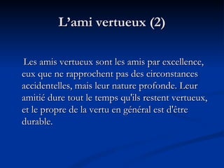 L’ami vertueux (2) Les amis vertueux sont les amis par excellence, eux que ne rapprochent pas des circonstances accidentelles, mais leur nature profonde. Leur amitié dure tout le temps qu'ils restent vertueux, et le propre de la vertu en général est d'être durable.  
