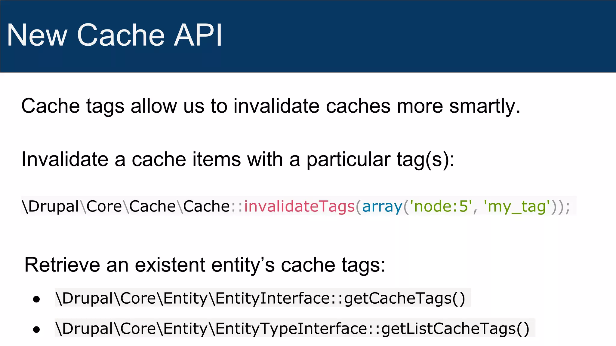 New Cache API
Invalidate a cache items with a particular tag(s):
DrupalCoreCacheCache::invalidateTags(array('node:5', 'my_tag'));
Retrieve an existent entity’s cache tags:
● DrupalCoreEntityEntityInterface::getCacheTags()
● DrupalCoreEntityEntityTypeInterface::getListCacheTags()
Cache tags allow us to invalidate caches more smartly.
 