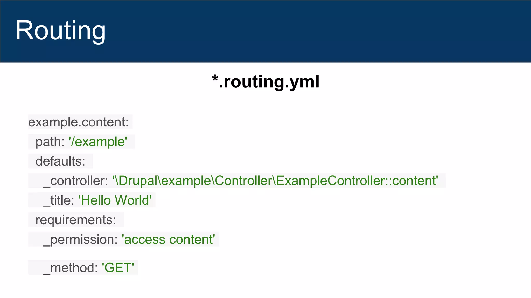Routing
*.routing.yml
example.content:
path: '/example'
defaults:
_controller: 'DrupalexampleControllerExampleController::content'
_title: 'Hello World'
requirements:
_permission: 'access content'
_method: 'GET'
 