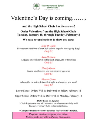 Val ine’s Day is com ……
  lenti s y        ming …..
       And the Hig Schoo Choir has the answe
         d       gh    ol    r       e     er!
    Order Valent
         r     tines fro the H
                       om    High Sch
                                    hool Ch
                                          hoir
  Tuesday January 18, th
  T     y,             hrough Tuesday Febru
                                    y,    uary 8
       We have se
                everal op
                        ptions to show y care
                                o      you  e:

                            Sing
                               g-O-Gram
                                      m
  Have severa member of the Ch deliver a special message b Song!
  H         al     rs        hoir                        by
                               Only
                               O $1

                            Kiss
                               s-O-Gram
                                      m
      A special smooch drawn on the hand, cheek, etc with lips
                     h        n                    c.        stick
                               Only
                               O $1

                            Can
                              ndy-Gram
                                     m
            Several sm sweets sent to wh
            S        mall              homever yo want
                                                ou
                               Only
                               O $1

                            Flow
                               wer-Gram
                                      m
     A beautiful carnation deliver straigh to whom
                                 red     ht      mever you w
                                                           want!
                               Only
                               O $2

 Lo
  ower Scho Order Will Be Deliver on Fri
          ool   rs              red    iday, February 11

 Up
  pper School Orders Will Be Delivere on Mon
                   s                ed     nday, Feb
                                                   bruary 14
                                                           4
                       Order Fo on Rev
                                orm       verse
    *Choir Representat
           R         tives will b sent to e
                                be        each homer
                                                   room daily until
                                                            y
             Tuesday February 8, to colle order fo
                    y,          y         ect      orms.

    *Comple
          eted forms should b returned to your c
                   s        be       d         child’s tea
                                                         acher.
 