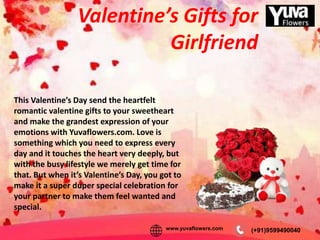 Valentine’s Gifts for
Girlfriend
This Valentine’s Day send the heartfelt
romantic valentine gifts to your sweetheart
and make the grandest expression of your
emotions with Yuvaflowers.com. Love is
something which you need to express every
day and it touches the heart very deeply, but
with the busy lifestyle we merely get time for
that. But when it’s Valentine’s Day, you got to
make it a super duper special celebration for
your partner to make them feel wanted and
special.
(+91)9599490040www.yuvaflowers.com
 