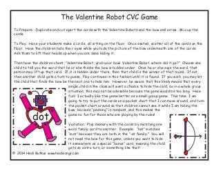 The Valentine Robot CVC Game
To Prepare: Duplicate and cut apart the cards with the Valentine Robots and the bow and arrow. Mix up the
cards.
To Play: Have your students make a circle, all sitting on the floor. Once seated, scatter all of the cards on the
floor. Have the children hide their eyes while you hide the picture of the bow underneath one of the cards.
Ask them to lift their heads up when you are done hiding it.
Then have the children chant, “Valentine Robot, grab your bow! Valentine Robot, where did it go?” Choose one
child to tell you the word that he or she thinks the bow is hidden under. Once he or she says the word, that
person may lift up that card. If it is hidden under there, then that child is the winner of that round. If not,
then another child gets a turn to guess. Play continues in this fashion until it is found. If you wish, you may let
the child that finds the bow be the next one to hide him. However, be aware that this likely means that every
single child in the class will want a chance to hide the card, so in a whole group
situation, this may not be advisable because the game would be too long. Have
fun! I actually like this game better as a small group game. This time, I am
going to try to put the cards on a pocket chart that I can move around, and turn
the pocket chart around so that children cannot see it while I am hiding the
bow, because “peeking” is rampant, and this makes the
game no fun for those who are playing by the rules!
Variation: Play memory with the cards by matching one
word family card to another. Example: “hat” matches
“mat” because they are both in the “-at family.” You will
not need the bow for this game, unless you want to hide
it somewhere as a special “bonus” card, meaning the child
gets an extra turn, or something like that!
© 2014 Heidi Butkus www.heidisongs.com
dot
 
