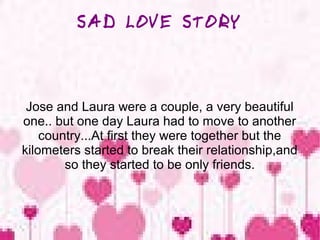 SAD LOVE STORY

Jose and Laura were a couple, a very beautiful
one.. but one day Laura had to move to another
country...At first they were together but the
kilometers started to break their relationship,and
so they started to be only friends.

 