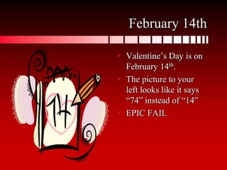 February 14thValentine’s Day is on February 14th.The picture to your left looks like it says “74” instead of “14”EPIC FAIL