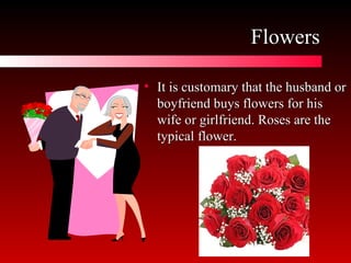 Flowers It is customary that the husband or boyfriend buys flowers for his wife or girlfriend. Roses are the typical flower.  