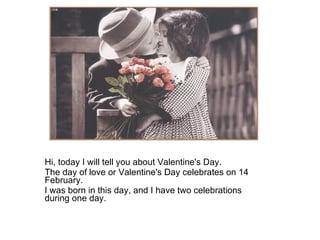 Hi, today I will tell you about Valentine's Day.  The day of love or Valentine's Day celebrates on 14 February.  I was born in this day, and I have two celebrations during one day.  