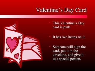 Valentine’s Day CardValentine’s Day Card
• This Valentine’s DayThis Valentine’s Day
card is pinkcard is pink
• It has two hearts on it.It has two hearts on it.
• Someone will sign theSomeone will sign the
card, put it in thecard, put it in the
envelope, and give itenvelope, and give it
to a special person.to a special person.
 