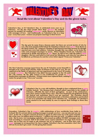 Read the text about Valentine’s Day and do the given tasks.


Valentine's Day, or St Valentine's Day, is celebrated every year on 14
February. It's the day when people show their affection for another
person (or people!) by sending anonymous cards, flowers or chocolates
with messages of love. And traditionally on Valentine's Day in a leap
year - every four years - women can propose marriage to their lovers!




                 The day gets its name from a famous saint, but there are several stories of who he
                 was. The most popular belief about St Valentine is that he was a priest from Rome in
                 the third century AD. Emperor Claudius II had banned marriage because he thought
                 married men were bad soldiers. Valentine thought this was unfair, so he broke the
                 rules and arranged marriages in secret. When Claudius found out, Valentine was
                 sentenced to death and thrown in jail. There, he fell in love with the jailor's blind
                 daughter. His love and belief in God cured her blindness, and when he was taken to
                 be killed on 14 February he sent her a love letter signed "From your Valentine".




 The first Valentine message (apart from the one St Valentine wrote himself!) is
 thought to be a poem from Charles, Duke of Orleans to his wife in 1415. He was
 captured at the Battle of Agincourt and was imprisoned in the Tower of London
 to await execution. But Valentine's Day didn't become popular in the UK until
 the 17th century. By the 18th century it was traditional for people to swap
 handwritten messages of affection. Printed cards soon replaced these, making it
 easier for people to say "I love you" secretly.




                        Valentine's Day is a very old tradition, thought to have originated from a pagan
                        fertility festival. The Romans had a festival called Lupercalia in the middle of
                        February, officially the start of their springtime. As part of the celebrations,
                        boys drew names of girls from a box. They'd be boyfriend and girlfriend during
                        the festival and sometimes they'd even get married! The Christian church
                        decided they wanted to turn this festival into a Christian celebration and decided
                        to use it to remember the death of St Valentine too. Gradually, St Valentine's
                        name started to be used mainly by men to express their feelings to those they
                        loved.




 Nowadays, Valentine's Day is massive, with celebrations of love worldwide from India to
 Iceland. But it's not just about sending messages to people you love - you can also just say you
 care! In the UK, a massive amount of money is spent on what some say is the most romantic
 day of the year: 22 million spent on flowers , 7 million red roses are sent , 12 million cards are
 sent . But in 2001, text messaging exploded, with around 30 million WUBMV messages sent!
 And according to research: half of all mobile users expect Valentine's txt msgs from loved
 ones, one in four use txt msgs to ask someone out on 14 February , one in four have sent
 soppy messages to wrong person! So, have a happy Valentine's Day but remember: don't feel
 left out if you don't get a card - it's the giving that counts!
 