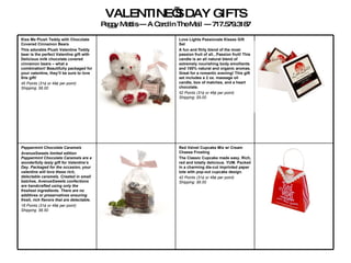 VALENTINE’S DAY GIFTS Peggy Mattis --- A Card In The Mail --- 717.579.3187 Red Velvet Cupcake Mix w/ Cream Cheese Frosting The Classic Cupcake made easy. Rich, red and totally delicious. YUM. Packed in a charming die-cut imprinted paper tote with pop-out cupcake design.   42 Points (31¢ or 49¢ per point)   Shipping: $6.00 Peppermint Chocolate Caramels  AvenueSweets limited edition Peppermint Chocolate Caramels are a wonderfully tasty gift for Valentine’s Day. Packaged for the occasion, your valentine will love these rich, delectable caramels. Created in small batches, AvenueSweets confections are handcrafted using only the freshest ingredients. There are no additives or preservatives ensuring fresh, rich flavors that are delectable.   18 Points (31¢ or 49¢ per point)   Shipping: $6.50   Love Lights Passionate Kisses Gift Set  A fun and flirty blend of the most passion fruit of all...Passion fruit! This candle is an all natural blend of extremely nourishing body emollients and 100% natural and organic aromas. Great for a romantic evening! This gift set includes a 2 oz. massage oil candle, box of matches, and a heart chocolate.   52 Points (31¢ or 49¢ per point)   Shipping: $5.00 Kiss Me Plush Teddy with Chocolate Covered Cinnamon Bears  This adorable Plush Valentine Teddy bear is the perfect Valentine gift with Delicious milk chocolate covered cinnamon bears – what a combination! Beautifully packaged for your valentine, they’ll be sure to love this gift!   45 Points (31¢ or 49¢ per point)   Shipping: $6.00 