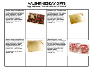 VALENTINE’S DAY GIFTS Peggy Mattis --- A Card In The Mail --- 717.579.3187 Valentine Chocolate Traveler  No more half-wrapped bars melting in your suit pocket, no more melted chunks at the bottom of your purse. Just slip a palm sized tin just perfect for Valentines Day into any bag and nibble bite sized wedges all day! Comes with both Milk and Dark Chocolate wedges.   17 Points (31¢ or 49¢ per point)   Shipping: $6.00 Valentine 48 piece Chocolate Truffles  Treat your loved one to silky smooth milk chocolate truffles in six fantastic flavors: Mint, Almond, Chocolate, Raspberry, Orange, and Peanut Butter! The Perfect Valentines Day Gift! *Please send responsibly - chocolate melts in warm climates!   104 Points (31¢ or 49¢ per point) Shipping: $9.50 Valentine 24 piece Chocolate Truffles Treat your loved one to silky smooth milk chocolate truffles in six fantastic flavors: Mint, Almond, Chocolate, Raspberry, Orange, and Peanut Butter! The Perfect Valentines Day Gift! *Please send responsibly - chocolate melts in warm climates!   55 Points (31¢ or 49¢ per point)   Shipping: $7.50 Valentine 12 piece Chocolate Truffles Treat your loved one to silky smooth milk chocolate truffles in six fantastic flavors: Mint, Almond, Chocolate, Raspberry, Orange, and Peanut Butter! The Perfect Valentines Day Gift! *Please send responsibly - chocolate melts in warm climates!   31 Points (31¢ or 49¢ per point)   Shipping: $5.00 