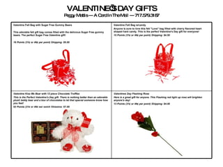 VALENTINE’S DAY GIFTS Peggy Mattis --- A Card In The Mail --- 717.579.3187 Valentines Day Flashing Rose  Here is a great gift for anyone. This Flashing red light up rose will brighten anyone's day!   13 Points (31¢ or 49¢ per point) Shipping: $4.00 Valentine Kiss Me Bear with 12 piece Chocolate Truffles This is the Perfect Valentine's Day gift. There is nothing better than an adorable plush teddy bear and a box of chocolates to let that special someone know how you feel!   63 Points (31¢ or 49¢ per point) Shipping: $7.00 Valentine Felt Bag w/candy Anyone is sure to love this felt "Love" bag filled with cherry flavored heart shaped hard candy. This is the perfect Valentine's Day gift for everyone!   15 Points (31¢ or 49¢ per point)   Shipping: $4.50 Valentine Felt Bag with Sugar Free Gummy Bears  This adorable felt gift bag comes filled with the delicious Sugar Free gummy bears. The perfect Sugar Free Valentine gift!   19 Points (31¢ or 49¢ per point)   Shipping: $5.00   