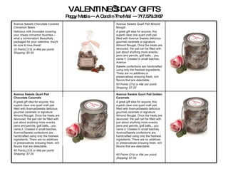 VALENTINE’S DAY GIFTS Peggy Mattis --- A Card In The Mail --- 717.579.3187 Avenue Sweets Quart Pail Golden Caramels A great gift idea for anyone, this superb clear one quart craft pail filled with AvenueSweets delicious gourmet caramels or signature Almond Nougat. Once the treats are devoured, the pail can be filled with just about anything more snacks, pens and pencils, golf balls... you name it. Created in small batches, AvenueSweets confections are handcrafted using only the freshest ingredients. There are no additives or preservatives ensuring fresh, rich flavors that are delectable.  60 Points (31¢ or 49¢ per point)   Shipping: $7.00   Avenue Sweets Quart Pail Chocolate Caramels   A great gift idea for anyone, this superb clear one quart craft pail filled with AvenueSweets delicious gourmet caramels or signature Almond Nougat. Once the treats are devoured, the pail can be filled with just about anything more snacks, pens and pencils, golf balls... you name it. Created in small batches, AvenueSweets confections are handcrafted using only the freshest ingredients. There are no additives or preservatives ensuring fresh, rich flavors that are delectable.  60 Points (31¢ or 49¢ per point)   Shipping: $7.00   Avenue Sweets Quart Pail Almond Nougat  A great gift idea for anyone, this superb clear one quart craft pail filled with Avenue Sweets delicious gourmet caramels or signature Almond Nougat. Once the treats are devoured, the pail can be filled with just about anything more snacks, pens and pencils, golf balls... you name it. Created in small batches, Avenue Sweets confections are handcrafted using only the freshest ingredients. There are no additives or preservatives ensuring fresh, rich flavors that are delectable.  60 Points (31¢ or 49¢ per point)   Shipping: $7.00 Avenue Sweets Chocolate Covered Cinnamon Bears  Delicious milk chocolate covering your chewy cinnamon favorites – what a combination! Beautifully packaged for your valentine, they'll be sure to love these!  22 Points (31¢ or 49¢ per point)   Shipping: $5.00 
