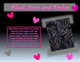 Black linen and amber is a unisex
fragrance that begins with top
notes of fresh cotton and crisp
ozonic notes; followed by middle
notes of white blossoms; well
rounded with base notes of
cashmere, amber, musk, and
patchouli.
 