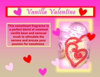 This sweetheart fragrance is
a perfect blend of creamed
vanilla bean and sensual
musk to stimulate the
senses and arouse your
passion for sweetness.
 