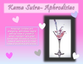 Amazingly complex and
energizing, aphrodisiac begins
with top notes of grapefruit,
lemon, mandarin, and green
tomato leaf; followed by middle
notes of jasmine and dry base
notes of eucalyptus and woods.
 