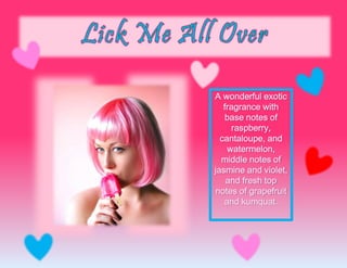 A wonderful exotic
fragrance with
base notes of
raspberry,
cantaloupe, and
watermelon,
middle notes of
jasmine and violet,
and fresh top
notes of grapefruit
and kumquat.
 