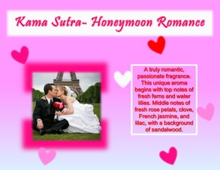 A truly romantic,
passionate fragrance.
This unique aroma
begins with top notes of
fresh ferns and water
lilies. Middle notes of
fresh rose petals, clove,
French jasmine, and
lilac, with a background
of sandalwood.
 