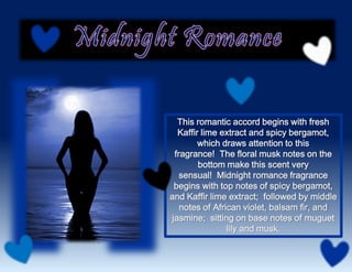 This romantic accord begins with fresh
Kaffir lime extract and spicy bergamot,
which draws attention to this
fragrance! The floral musk notes on the
bottom make this scent very
sensual! Midnight romance fragrance
begins with top notes of spicy bergamot,
and Kaffir lime extract; followed by middle
notes of African violet, balsam fir, and
jasmine; sitting on base notes of muguet
lily and musk.
 