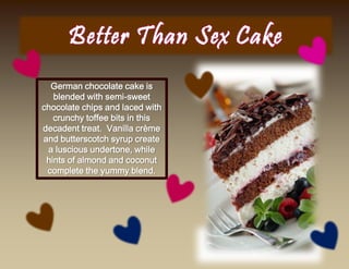 German chocolate cake is
blended with semi-sweet
chocolate chips and laced with
crunchy toffee bits in this
decadent treat. Vanilla crème
and butterscotch syrup create
a luscious undertone, while
hints of almond and coconut
complete the yummy blend.
 