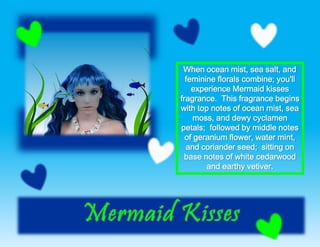 When ocean mist, sea salt, and
feminine florals combine; you'll
experience Mermaid kisses
fragrance. This fragrance begins
with top notes of ocean mist, sea
moss, and dewy cyclamen
petals; followed by middle notes
of geranium flower, water mint,
and coriander seed; sitting on
base notes of white cedarwood
and earthy vetiver.
 