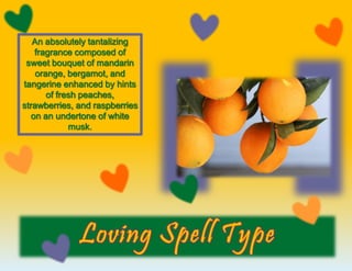 An absolutely tantalizing
fragrance composed of
sweet bouquet of mandarin
orange, bergamot, and
tangerine enhanced by hints
of fresh peaches,
strawberries, and raspberries
on an undertone of white
musk.
 