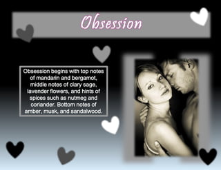 Obsession begins with top notes
of mandarin and bergamot,
middle notes of clary sage,
lavender flowers, and hints of
spices such as nutmeg and
coriander. Bottom notes of
amber, musk, and sandalwood.
 