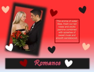 The aroma of water
lilies, fresh cut red
roses and exotic
jasmine combined
with splashes of
sweet musk and
smooth sandalwood.
 