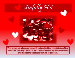 This potent spicy bouquet comes from the dried branches & twigs of the
cassia tree. A strong cinnamon bark blend is followed by warm wood and
sweet amber to create the ultimate spice scent.
 