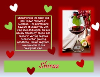 Shiraz wine is the finest and
best known red wine in
Australia. The aromas and
flavours of Shiraz vary with
wine style and region, but are
usually blackberry, plums, and
pepper in varying degrees
dependent on growing
conditions. Shiraz fragrance
is reminiscent of this
prestigious wine.
 