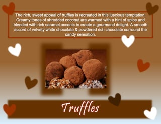 The rich, sweet appeal of truffles is recreated in this luscious temptation.
Creamy tones of shredded coconut are warmed with a hint of spice and
blended with rich caramel accents to create a gourmand delight. A smooth
accord of velvety white chocolate & powdered rich chocolate surround the
candy sensation.
 