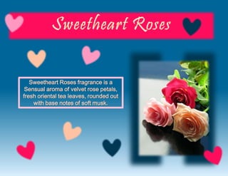 Sweetheart Roses fragrance is a
Sensual aroma of velvet rose petals,
fresh oriental tea leaves, rounded out
with base notes of soft musk.
 