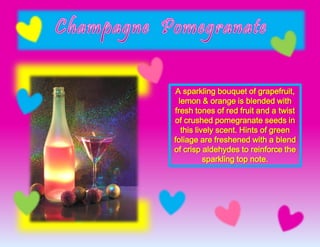 A sparkling bouquet of grapefruit,
lemon & orange is blended with
fresh tones of red fruit and a twist
of crushed pomegranate seeds in
this lively scent. Hints of green
foliage are freshened with a blend
of crisp aldehydes to reinforce the
sparkling top note.
 
