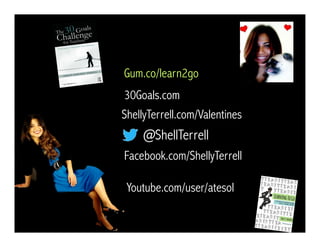 @ShellTerrell
Facebook.com/ShellyTerrell
Gum.co/learn2go
ShellyTerrell.com/Valentines
30Goals.com
Youtube.com/user/atesol
 