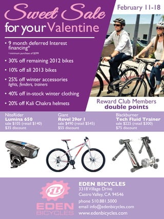 Sweet Sale                                                     February 11-18


for yourValentine
• 9 month deferred Interest
  ﬁnancing*
  * minimum purchase of $299


• 30% off remaining 2012 bikes
• 10% off all 2013 bikes
• 25% off winter accessories
  lights, fenders, trainers

• 40% off in-stock winter clothing
• 20% off Kali Chakra helmets                            Reward Club Members
                                                           double points
NiteRider                      Giant                           Blackburner
Lumina 650                     Revel 29er 1                    Tech Fluid Trainer
sale $105 (retail $140)        sale $490 (retail $545)         sale $225 (retail $300)
$35 discount                   $55 discount                    $75 discount




                                           EDEN BICYCLES
                                           3318 Village Drive
                                           Castro Valley, CA 94546
                                           phone 510.881.5000
                                           email info@edenbicycles.com
                                           www.edenbicycles.com
 