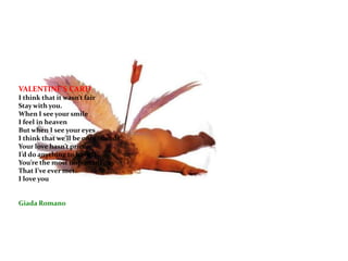 VALENTINE’S CARD I think that it wasn’t fairStay with you.When I see your smile I feel in heavenBut when I see your eyesI think that we’ll be only friends.Your love hasn’t price.I’d do anything to have it.You’re the most important guy That I’ve ever met.I love youGiada Romano