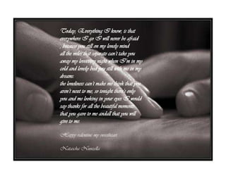 Today, Everything I know, is that everywhere I goI will never be afraid , because you still on my lonely mindToday, Everything I know, is that everywhere I go I will never be afraid , because you still on my lonely mindall the miles that separate can’t take you away my loveeverynight when I’m in my cold and lonely bed you still with me in my dreams.the loneliness can’t make me think that you aren’t next to me, so tonight there’s only you and me lookingin youreyes I wouldsaythanks for all the beautiful moments that you gave to me andallthat you will give to me. Happy valentine my sweetheartNataschaNunzella