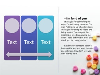 −I'm fond of you
   Thank you for comforting me
when I'm sad Loving me when I'm
mad Picking me up when I'm down
Thank you for being my friend and
being around Teaching me the
meaning of love Encouraging me
when I need a shove But most of all
thank you for Loving me for

   Just because someone doesn‘t
love you the way you want them to,
doesn‘t mean they don‘t love you
with all they have.
 