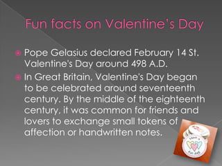 Funfacts on Valentine’s DayPope Gelasius declared February 14 St. Valentine's Day around 498 A.D. In Great Britain, Valentine's Day began to be celebrated around seventeenth century. By the middle of the eighteenth century, it was common for friends and lovers to exchange small tokens of affection or handwritten notes. 