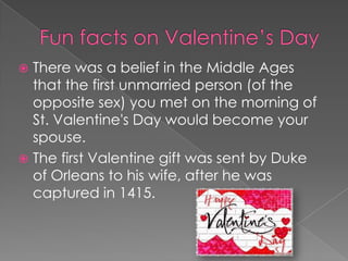 Funfacts on Valentine’s DayThere was a belief in the Middle Ages that the first unmarried person (of the opposite sex) you met on the morning of St. Valentine's Day would become your spouse.The first Valentine gift was sent by Duke of Orleans to his wife, after he was captured in 1415. 