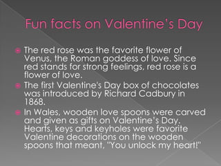 Funfacts on Valentine’s DayThe red rose was the favorite flower of Venus, the Roman goddess of love. Since red stands for strong feelings, red rose is a flower of love.The first Valentine's Day box of chocolates was introduced by Richard Cadbury in 1868. In Wales, wooden love spoons were carved and given as gifts on Valentine’s Day. Hearts, keys and keyholes were favorite Valentine decorations on the wooden spoons that meant, "You unlock my heart!"