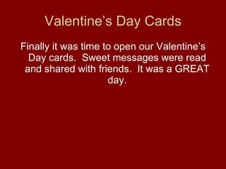 Valentine’s Day Cards Finally it was time to open our Valentine’s Day cards.  Sweet messages were read and shared with friends.  It was a GREAT day. 