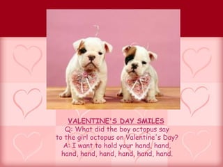 VALENTINE'S DAY SMILES
   Q: What did the boy octopus say
to the girl octopus on Valentine's Day?
  A: I want to hold your hand, hand,
  hand, hand, hand, hand, hand, hand.
 
