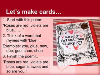 Let’s make cards…
1. Start with this poem:
“Roses are red, violets are
  blue…….”
2. Think of a word that
  rhymes with ‘blue’
Examples: you, glue, new,
  due, goo, shoe, shoe
3. Finish the poem!..
“Roses are red, violets are
  blue, sugar is sweet and
  so are you!”
 