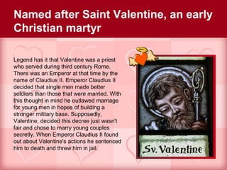 Named after Saint Valentine, an early
Christian martyr

Legend has it that Valentine was a priest
who served during third century Rome.
There was an Emperor at that time by the
name of Claudius II. Emperor Claudius II
decided that single men made better
soldiers than those that were married. With
this thought in mind he outlawed marriage
for young men in hopes of building a
stronger military base. Supposedly,
Valentine, decided this decree just wasn't
fair and chose to marry young couples
secretly. When Emperor Claudius II found
out about Valentine's actions he sentenced
him to death and threw him in jail.
 