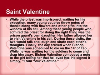 Saint Valentine
• While the priest was imprisoned, waiting for his
  execution, many young couples threw notes of
  thanks along with flowers and other gifts into the
  window of his cell. Among these young people who
  admired the priest for doing the right thing was the
  prison guard's own daughter. Her father allowed her
  to visit Valentine in his cell. During these visits, the
  two would talk and laugh and share each other's
  thoughts. Finally, the day arrived when Bishop
  Valentine was scheduled to die on the 14th of Feb.
  While he was waiting for the soldiers to come and
  drag him away, Bishop Valentine composed a note
  to the girl telling her that he loved her. He signed it
  simply, "From Your Valentine."
 