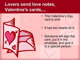 Lovers send love notes,
Valentine's cards,...
                • This Valentine’s Day
                  card is pink

                • It has two hearts on it.

                • Someone will sign the
                  card, put it in the
                  envelope, and give it
                  to a special person.
 