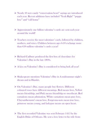  Nearly 10 new candy “conversation heart” sayings are introduced
  each year. Recent additions have included “Yeah Right” “puppy
  love” and “call home”


 Approximately one billion valentine’s cards are sent each year
  around the world!

 Teachers receive the most valentines’ cards, followed by children,
  mothers, and wives. Children between ages 6-10 exchange more
  than 650 million valentine’s cards a year!


 Richard Cadbury produced the first box of chocolates for
  Valentine’s Day in the late 1800s.

 A kiss on Valentine’s Day is considered to bring luck all year!


 Shakespeare mentions Valentine’s Day in A midsummer night’s
  dream and in Hamlet.

 On Valentine’s Day, many people buy flowers. Different
  coloured roses have different meanings. Red means love, Yellow
  means friendship, and Pink means friendship or sweetheart. Red
  carnations mean admiration, White carnations mean pure love,
  Chrysanthemum’s mean love, Forget-me-nots mean true love,
  primrose means young, and larkspur means an open heart.


 The first recorded Valentine was sent February 1415 by the
  English Duke of Orleans. He sent a love letter to his wife from
 