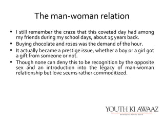 The man-woman relation
• I still remember the craze that this coveted day had among
  my friends during my school days, about 15 years back.
• Buying chocolate and roses was the demand of the hour.
• It actually became a prestige issue, whether a boy or a girl got
  a gift from someone or not.
• Though none can deny this to be recognition by the opposite
  sex and an introduction into the legacy of man-woman
  relationship but love seems rather commoditized.
 